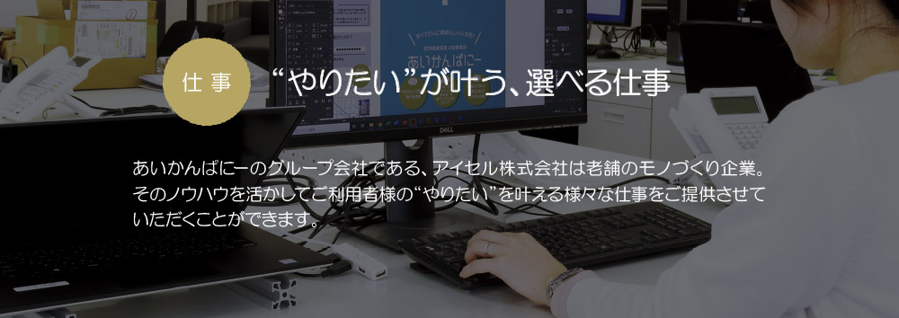 仕事　“やりたい”が叶う、選べる仕事：あいかんぱにーのグループ会社である、アイセル株式会社は老舗のモノづくり企業。そのノウハウを活かしてご利用者様の“やりたい”を叶える様々な仕事をご提供させていただくことできます。