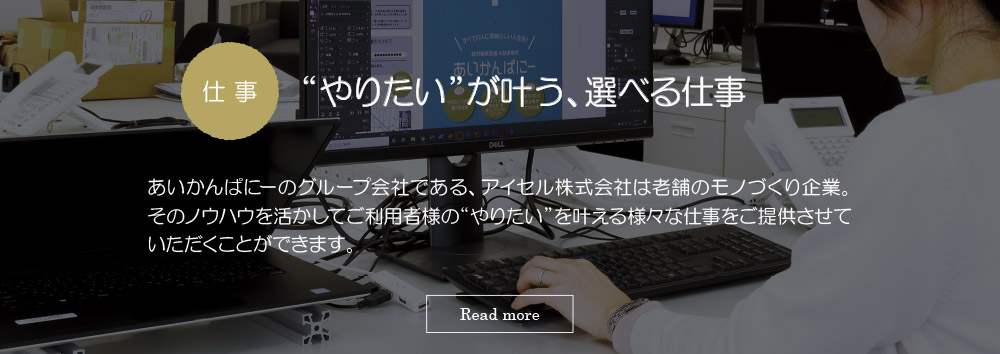 仕事　“やりたい”が叶う、選べる仕事；：あいかんぱにーのグループ会社である、アイセル株式会社は老舗のモノづくり企業。そのノウハウを活かしてご利用者様の“やりたい”を叶える様々な仕事をご提供させていただくことできます。