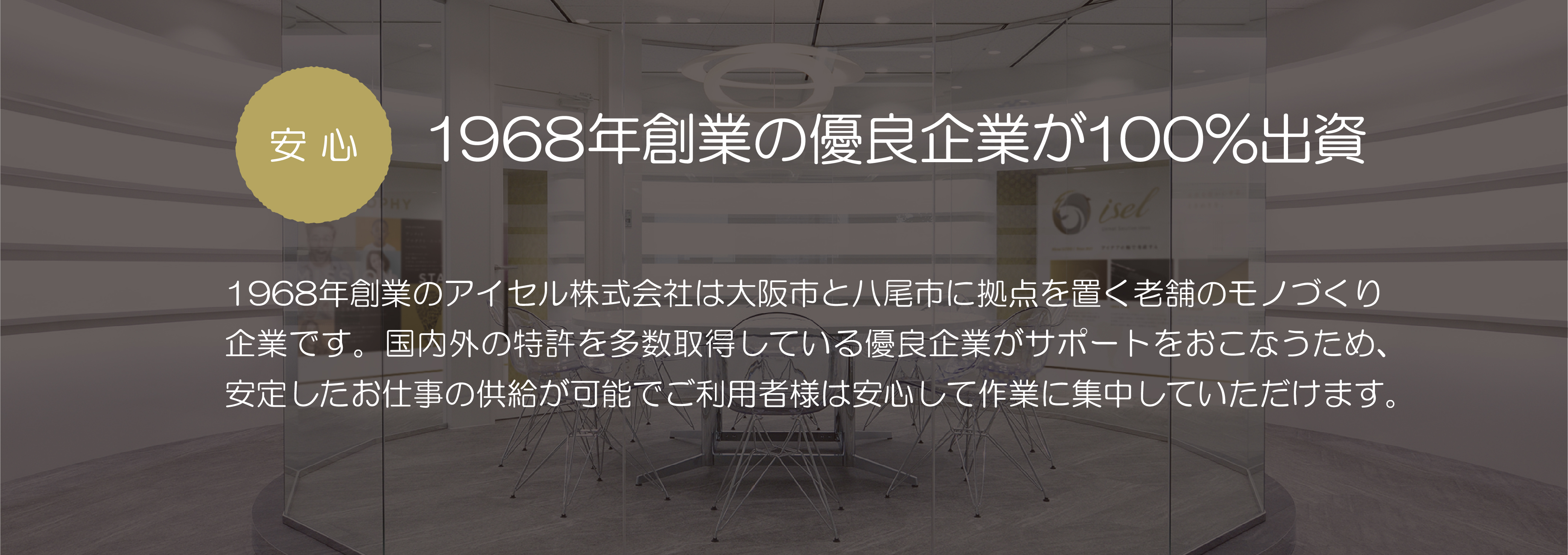 安心　創業50年の優良企業が100％出資：創業50年のアイセル株式会社は大阪市と八尾市に拠点を置く老舗のモノづくり企業です。国内外の特許を多数取得している優良企業がサポートをおこなうため、安定したお仕事の供給が可能でご利用者様は安心して作業に集中していただけます。
